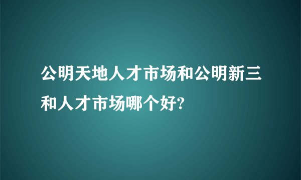公明天地人才市场和公明新三和人才市场哪个好?