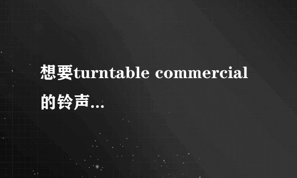 想要turntable commercial的铃声和整个歌。给分哦！