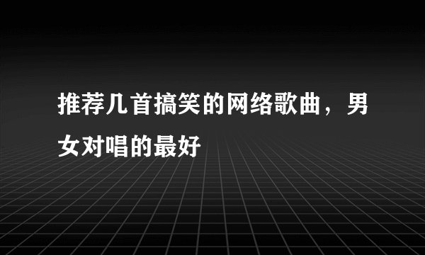 推荐几首搞笑的网络歌曲，男女对唱的最好