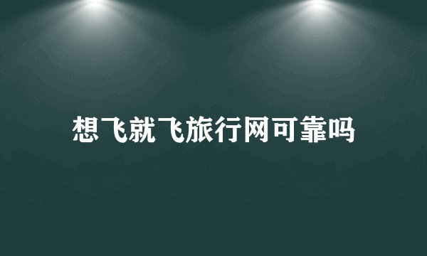 想飞就飞旅行网可靠吗