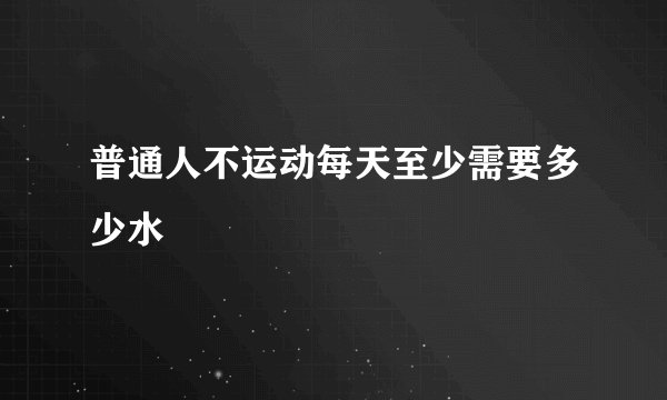 普通人不运动每天至少需要多少水