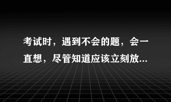 考试时，遇到不会的题，会一直想，尽管知道应该立刻放下这道题，去做下一道题。但我还是控制不住自己。
