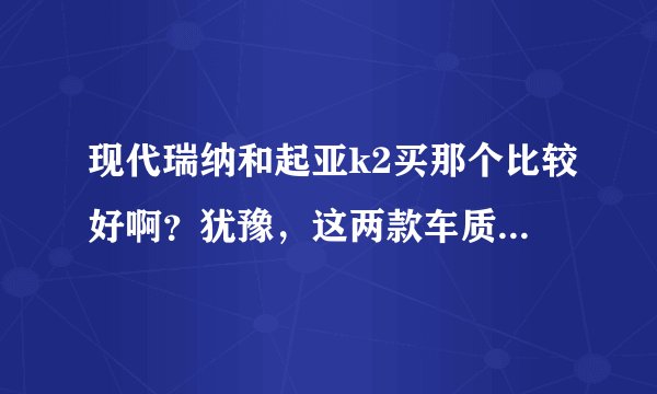 现代瑞纳和起亚k2买那个比较好啊？犹豫，这两款车质量怎么样啊？
