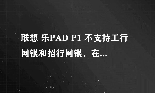 联想 乐PAD P1 不支持工行网银和招行网银，在密码输入框里无法输入！！已经用网银助手设置环境。