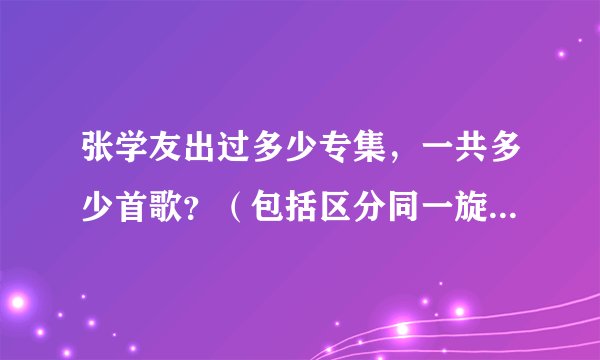 张学友出过多少专集，一共多少首歌？（包括区分同一旋律粤语和国语版本）