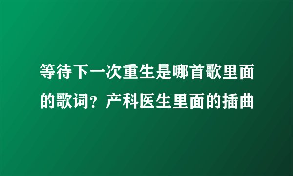 等待下一次重生是哪首歌里面的歌词？产科医生里面的插曲