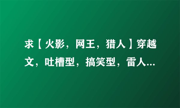 求【火影，网王，猎人】穿越文，吐槽型，搞笑型，雷人型都可以 哪位大大有，拜托了