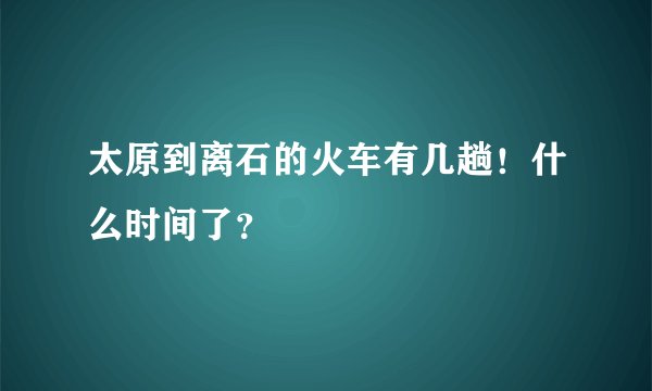 太原到离石的火车有几趟！什么时间了？