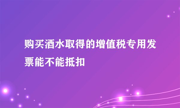 购买酒水取得的增值税专用发票能不能抵扣