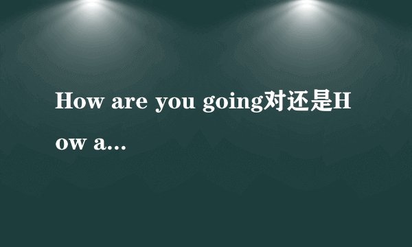 How are you going对还是How are you doing?对？两者有什么区别？
