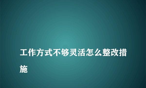 
工作方式不够灵活怎么整改措施

