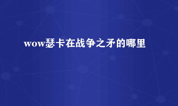 wow瑟卡在战争之矛的哪里