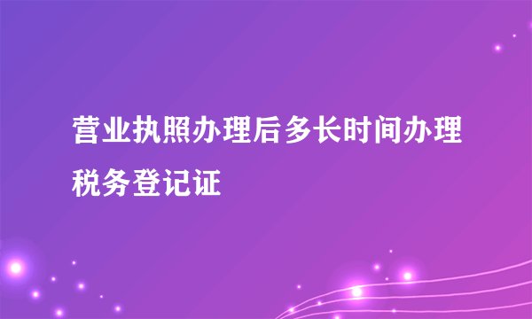 营业执照办理后多长时间办理税务登记证