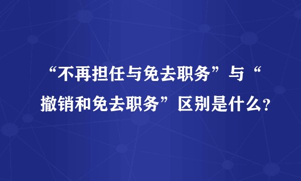 “不再担任与免去职务”与“撤销和免去职务”区别是什么？