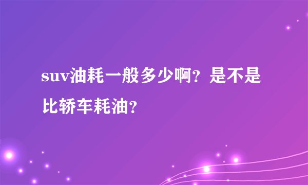 suv油耗一般多少啊？是不是比轿车耗油？