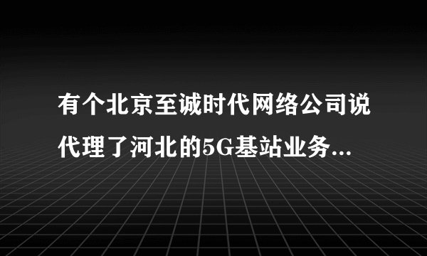 有个北京至诚时代网络公司说代理了河北的5G基站业务是真的吗？