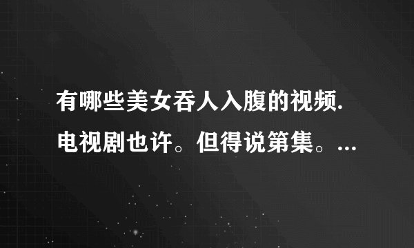 有哪些美女吞人入腹的视频.电视剧也许。但得说第集。别说西游记