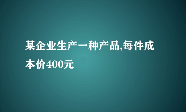某企业生产一种产品,每件成本价400元
