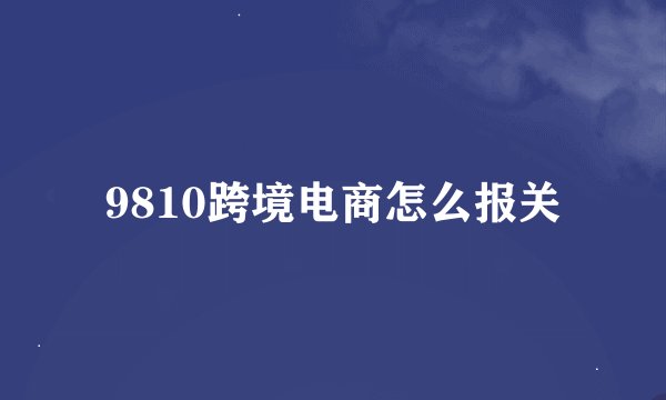 9810跨境电商怎么报关