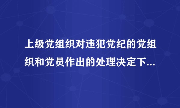 上级党组织对违犯党纪的党组织和党员作出的处理决定下级党组织怎么执行