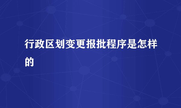 行政区划变更报批程序是怎样的