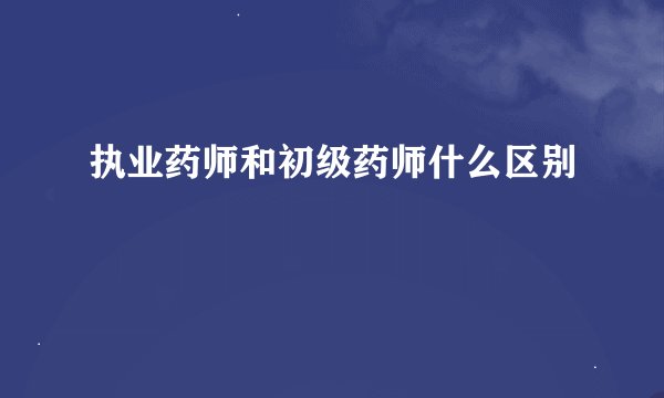 执业药师和初级药师什么区别