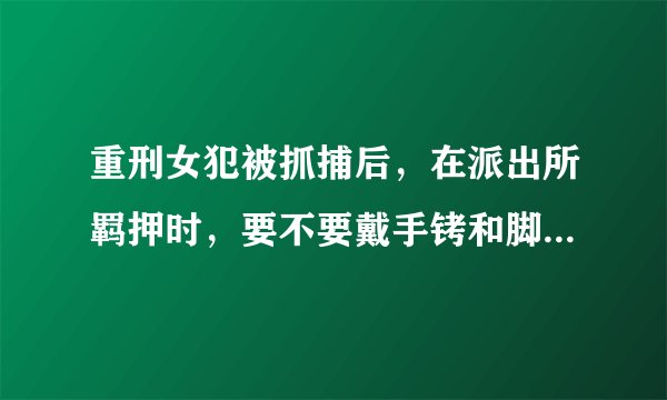 重刑女犯被抓捕后，在派出所羁押时，要不要戴手铐和脚镣的？要不要脱鞋脱袜？