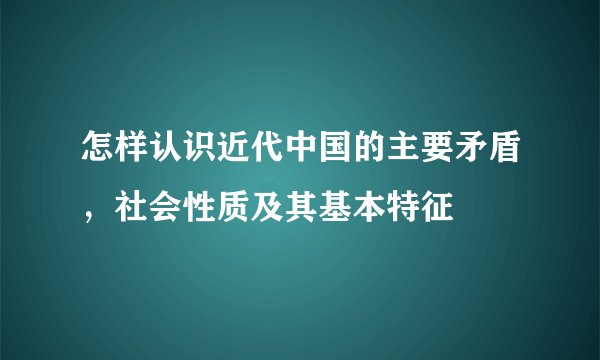 怎样认识近代中国的主要矛盾，社会性质及其基本特征