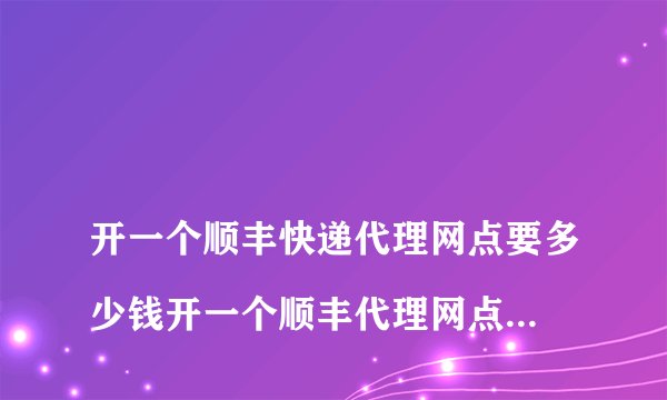 
开一个顺丰快递代理网点要多少钱开一个顺丰代理网点需要多少钱

