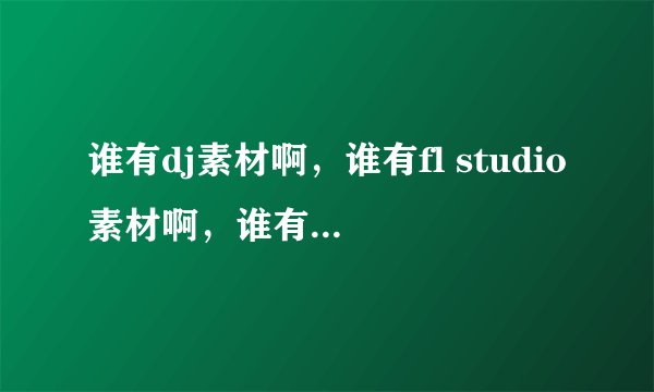 谁有dj素材啊，谁有fl studio素材啊，谁有音源素材啊，谁有音色素材啊，谁有音效素材啊，