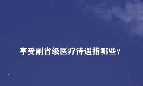 
享受副省级医疗待遇指哪些？

