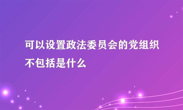 可以设置政法委员会的党组织不包括是什么