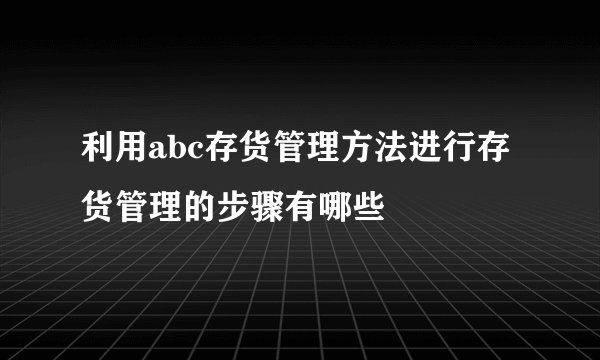 利用abc存货管理方法进行存货管理的步骤有哪些