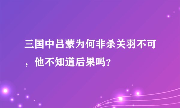 三国中吕蒙为何非杀关羽不可，他不知道后果吗？