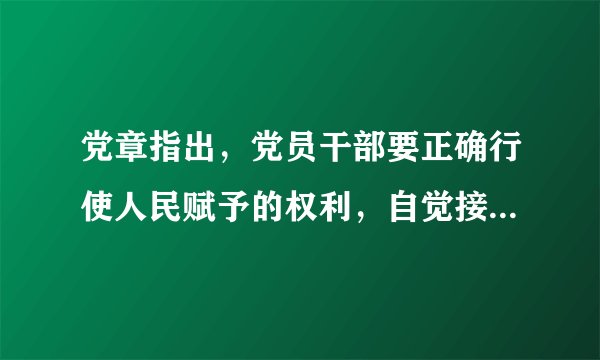党章指出，党员干部要正确行使人民赋予的权利，自觉接受党和群众的批评和监督，做到自重，自省，自警，自