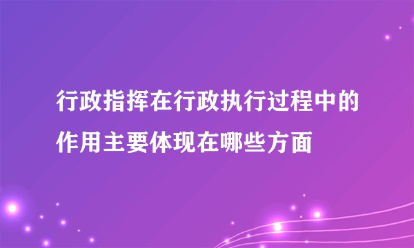 行政指挥在行政执行过程中的作用主要体现在哪些方面