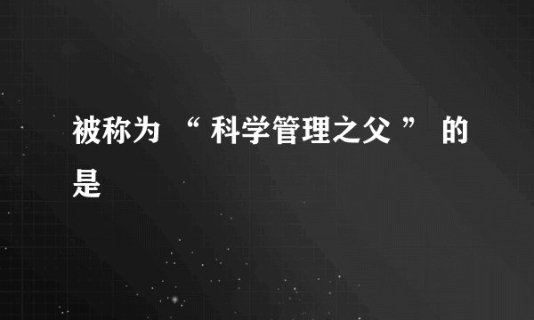 被称为 “ 科学管理之父 ” 的是