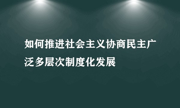 如何推进社会主义协商民主广泛多层次制度化发展