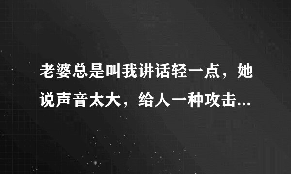 老婆总是叫我讲话轻一点，她说声音太大，给人一种攻击的感觉，你们觉得呢？