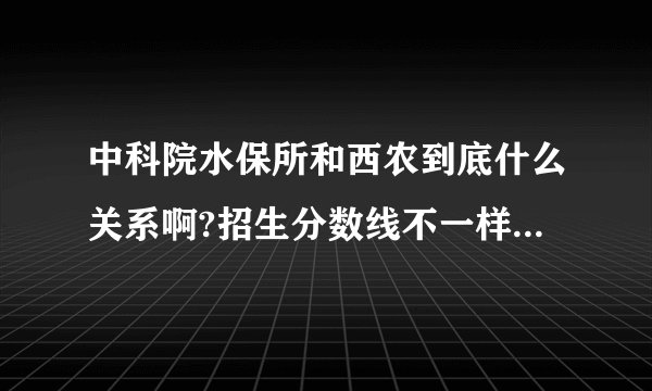 中科院水保所和西农到底什么关系啊?招生分数线不一样吗?待遇不一样吗?毕业证书不一样吗?在线等……