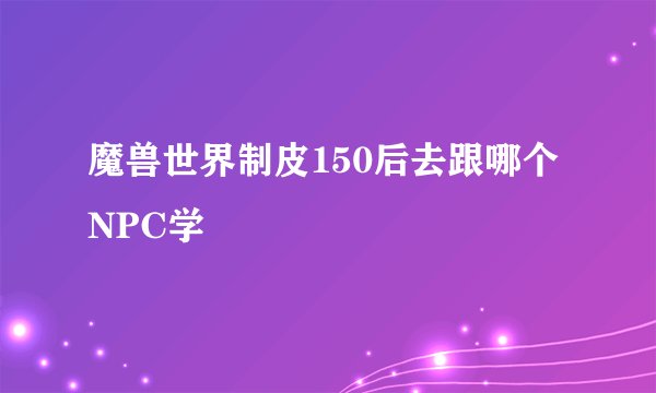 魔兽世界制皮150后去跟哪个NPC学