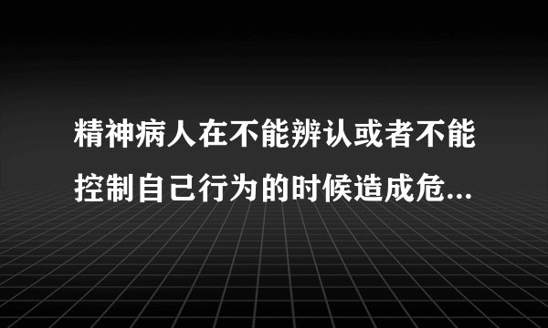 精神病人在不能辨认或者不能控制自己行为的时候造成危害结果，经法定程序鉴定确认的，不负刑事责任，