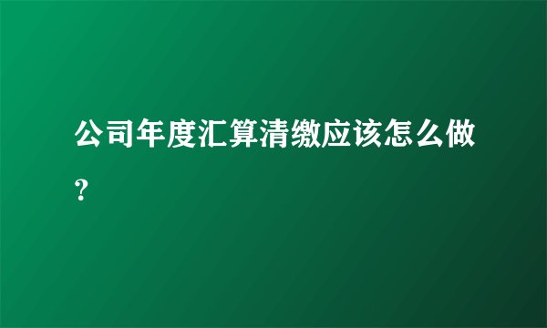 公司年度汇算清缴应该怎么做？