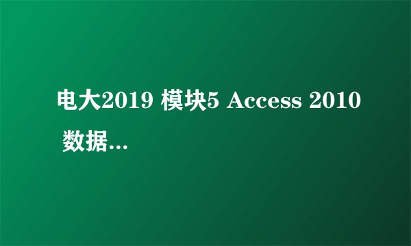 电大2019 模块5 Access 2010 数据库应用系统——客观题 答案？