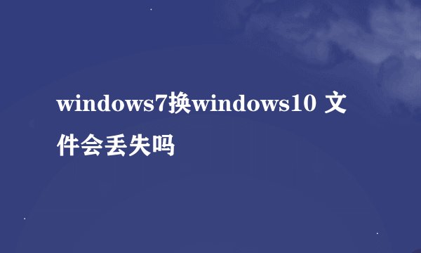 windows7换windows10 文件会丢失吗