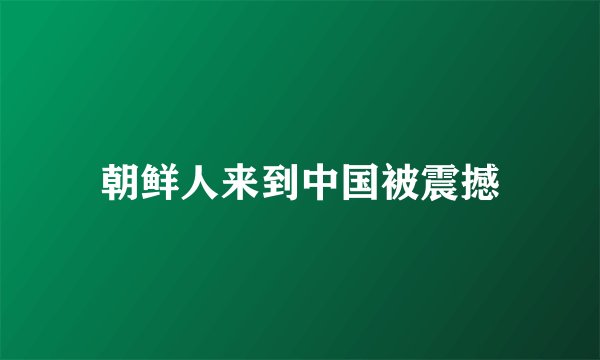 朝鲜人来到中国被震撼