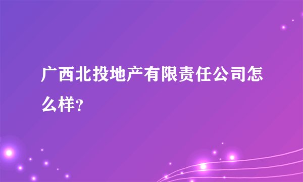 广西北投地产有限责任公司怎么样？