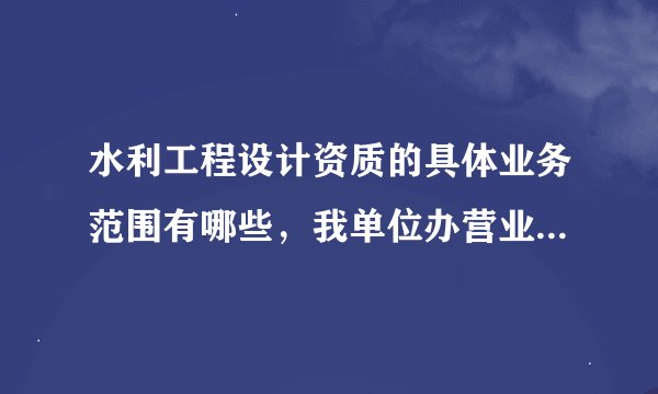 水利工程设计资质的具体业务范围有哪些，我单位办营业执照想把经营范围写的详细一些