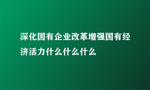 深化国有企业改革增强国有经济活力什么什么什么