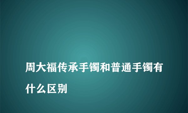 
周大福传承手镯和普通手镯有什么区别

